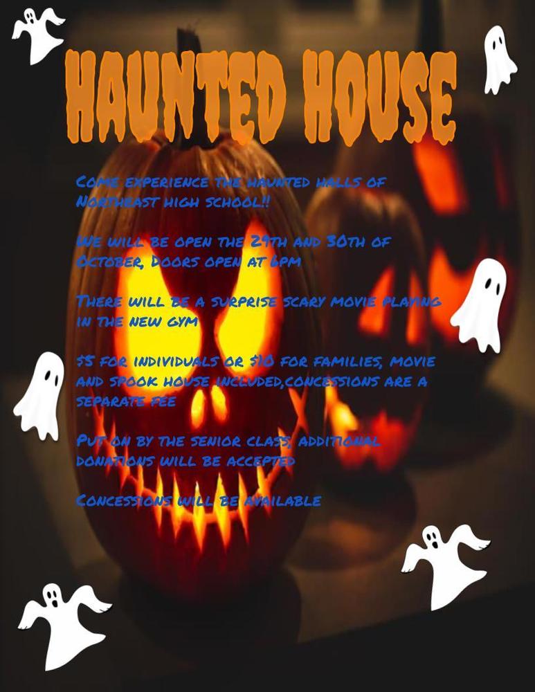 Come experience the haunted halls of Northeast high school!!  We will be open the 29th and 30th of October, Doors open at 6pm  There will be a surprise scary movie playing in the new gym  $5 for individuals or $10 for families, movie and spook house included,concessions are a separate fee  Put on by the senior class, additional donations will be accepted   Concessions will be available 