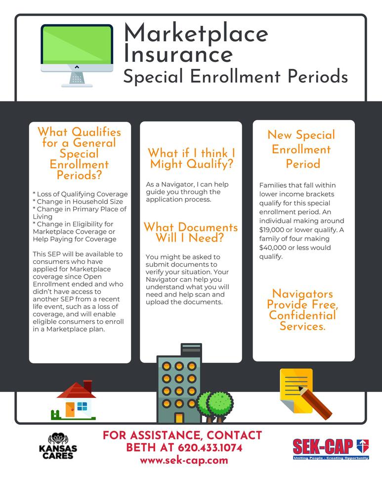What Qualifies for a General Special Enrollment Periods? * Loss of Qualifying Coverage * Change in Household Size * Change in Primary Place of Living * Change in Eligibility for Marketplace Coverage or Help Paying for Coverage This SEP will be available to consumers who have applied for Marketplace coverage since Open Enrollment ended and who didn’t have access to another SEP from a recent life event, such as a loss of coverage, and will enable eligible consumers to enroll in a Marketplace plan. What if I think I Might Qualify? FOR ASSISTANCE, CONTACT BETH AT 620.433.1074 www.sek-cap.com As a Navigator, I can help guide you through the application process. What Documents Will I Need? You might be asked to submit documents to verify your situation. Your Navigator can help you understand what you will need and help scan and upload the documents. Navigators Provide Free, Confidential Services. New Special Enrollment Period Families that fall within lower income brackets qualify for this special enrollment period. An individual making around $19,000 or lower qualify. A family of four making $40,000 or less would qualify