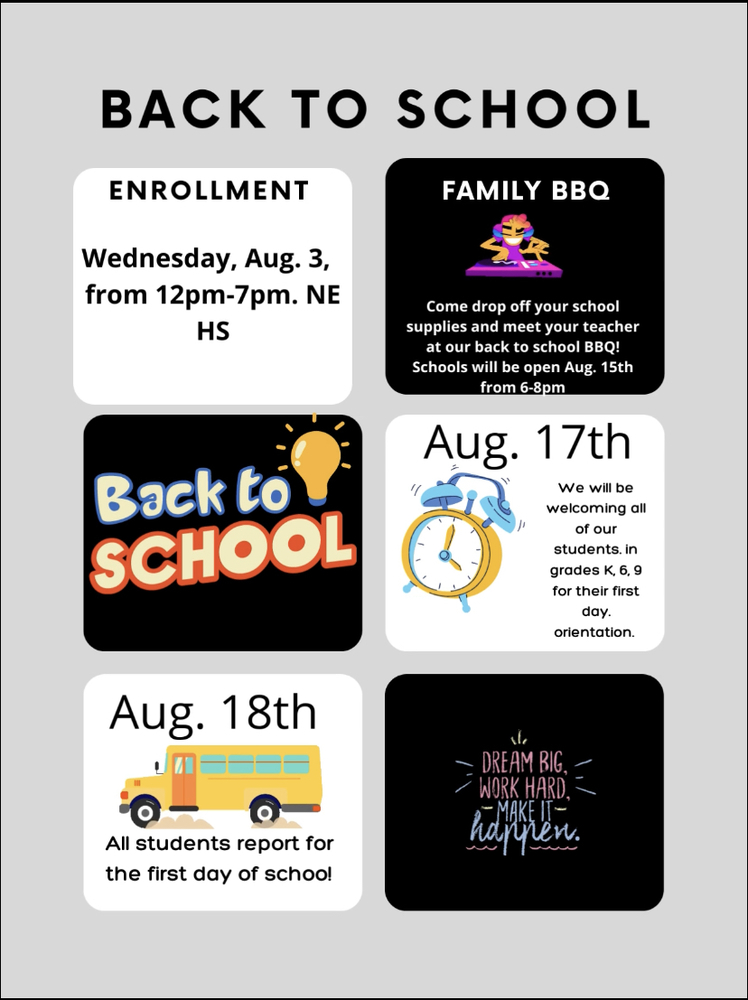Back to School information.  Enrollment is Wednesday August 3rd from 12pm to 7pm at Northeast High School.  Family BBQ--Come drop off your school supplies and meet your teacher at our back to school barbeque.  Schools will be open Monday August 15th from 6pm to 8pm.  On Wednesday, August 17th we will be welcoming all of our students in Kindergarten, 6th, and 9th grade for their first day  orientation.   On Thursday, August 18th, all students report for the first day of school.