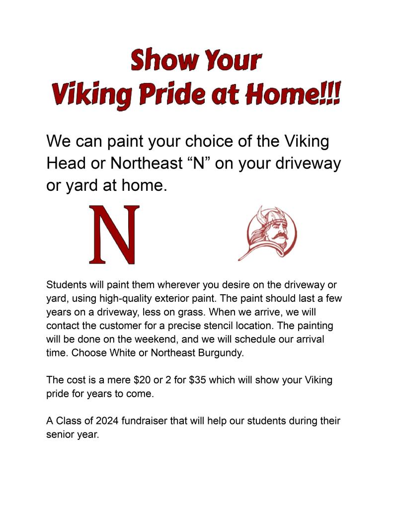 We can paint your choice of the Viking Head or Northeast “N” on your driveway or yard at home.  Students will paint them wherever you desire on the driveway or yard, using high-quality exterior paint. The paint should last a few years on a driveway, less on grass. When we arrive, we will contact the customer for a precise stencil location. The painting will be done on the weekend, and we will schedule our arrival time. Choose White or Northeast Burgundy. The cost is a mere $20 or 2 for $35 which will show your Viking pride for years to come.  A Class of 2024 fundraiser that will help our students during their senior year.